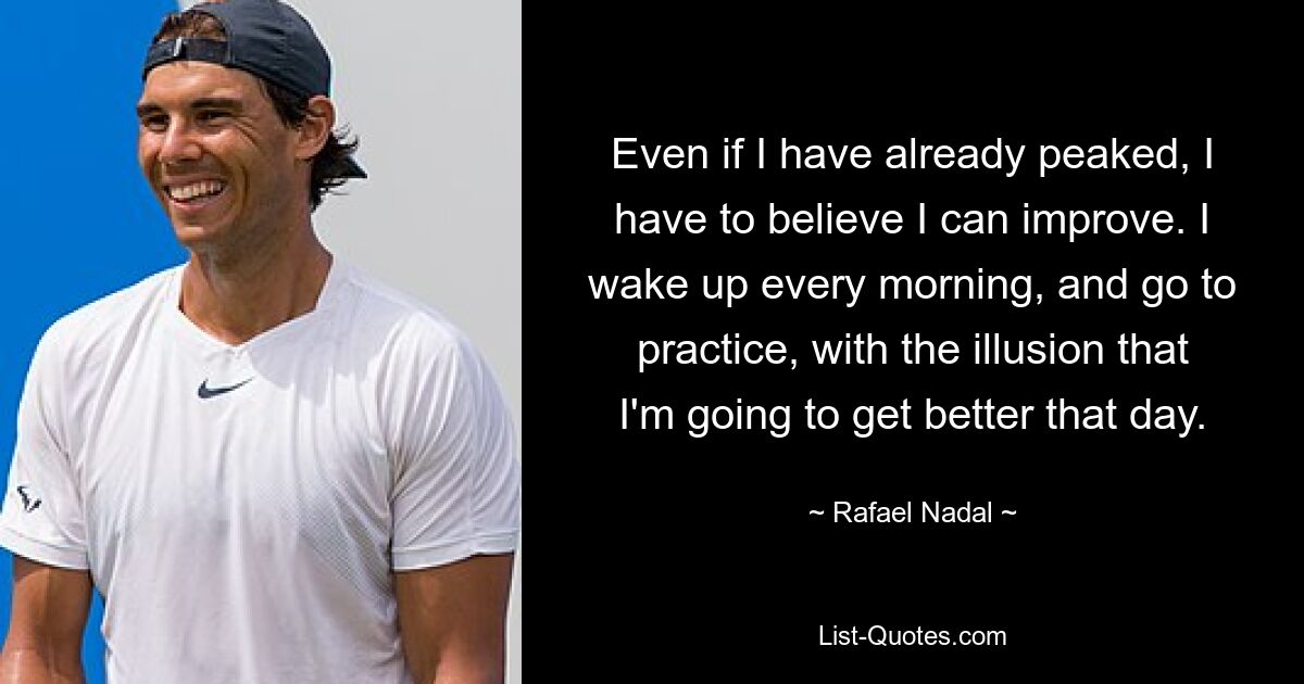 Even if I have already peaked, I have to believe I can improve. I wake up every morning, and go to practice, with the illusion that I'm going to get better that day. — © Rafael Nadal