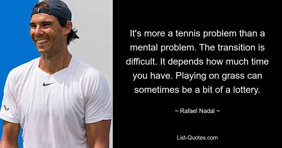 It's more a tennis problem than a mental problem. The transition is difficult. It depends how much time you have. Playing on grass can sometimes be a bit of a lottery. — © Rafael Nadal