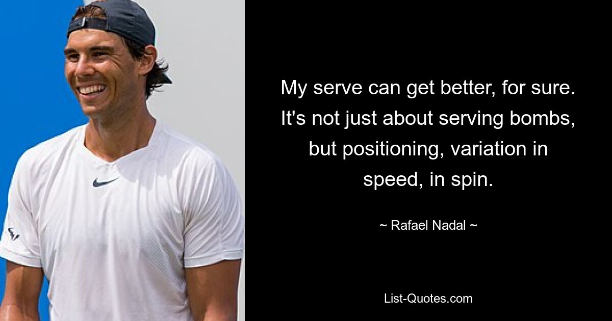 My serve can get better, for sure. It's not just about serving bombs, but positioning, variation in speed, in spin. — © Rafael Nadal