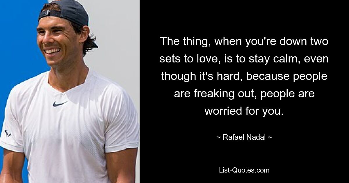 The thing, when you're down two sets to love, is to stay calm, even though it's hard, because people are freaking out, people are worried for you. — © Rafael Nadal