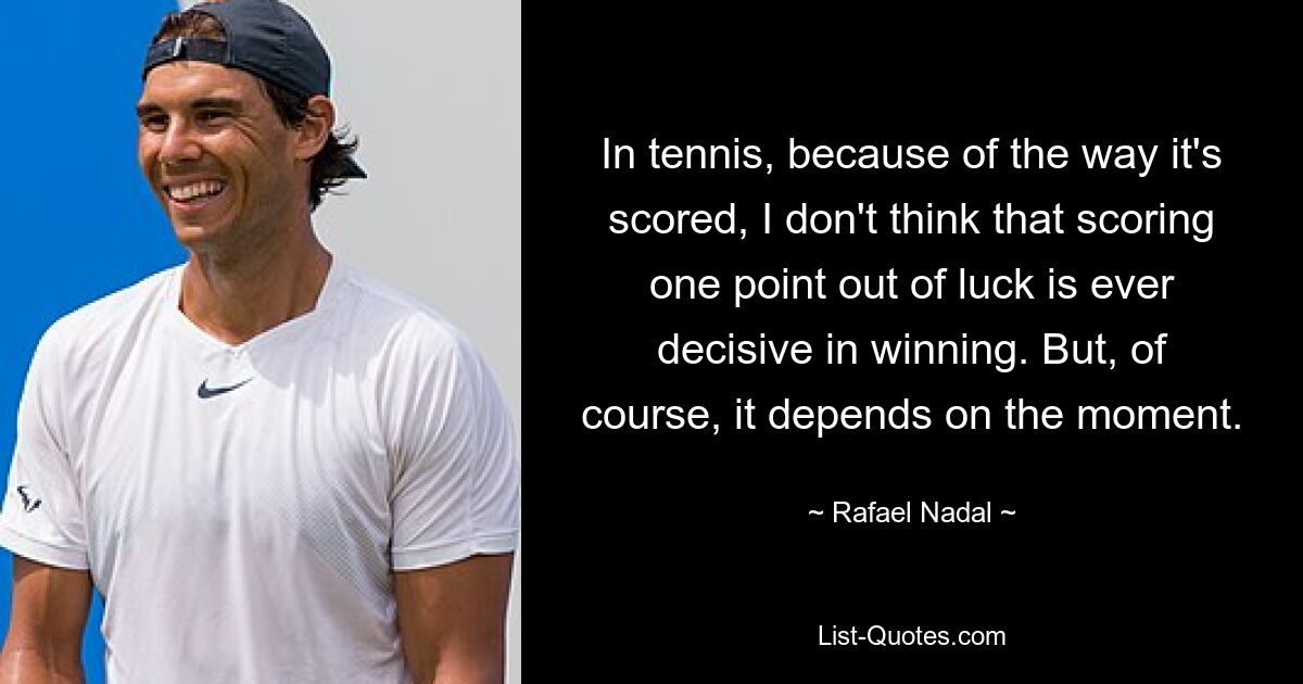 In tennis, because of the way it's scored, I don't think that scoring one point out of luck is ever decisive in winning. But, of course, it depends on the moment. — © Rafael Nadal