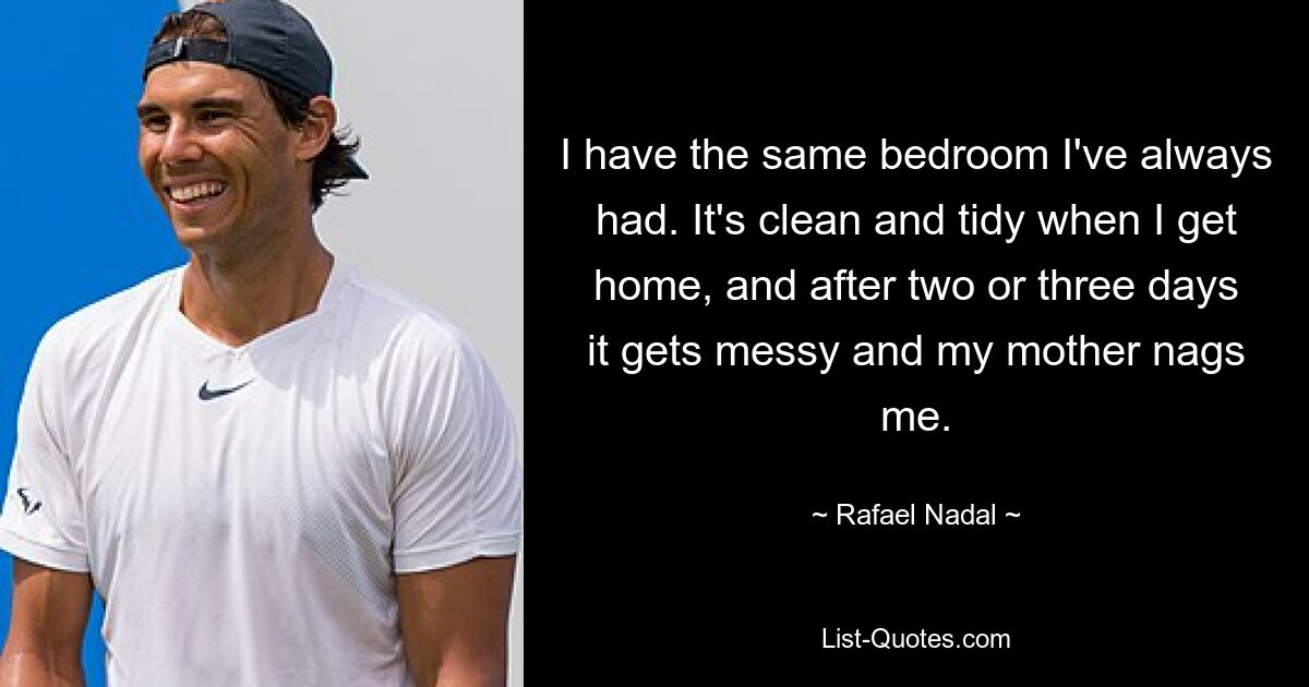 I have the same bedroom I've always had. It's clean and tidy when I get home, and after two or three days it gets messy and my mother nags me. — © Rafael Nadal