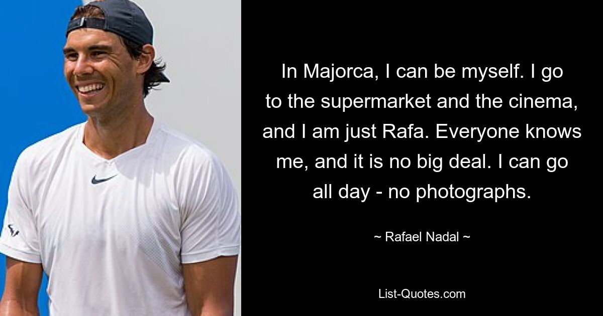 In Majorca, I can be myself. I go to the supermarket and the cinema, and I am just Rafa. Everyone knows me, and it is no big deal. I can go all day - no photographs. — © Rafael Nadal