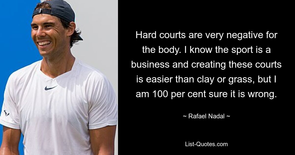 Hard courts are very negative for the body. I know the sport is a business and creating these courts is easier than clay or grass, but I am 100 per cent sure it is wrong. — © Rafael Nadal