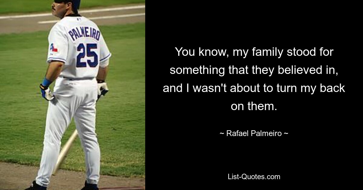 You know, my family stood for something that they believed in, and I wasn't about to turn my back on them. — © Rafael Palmeiro