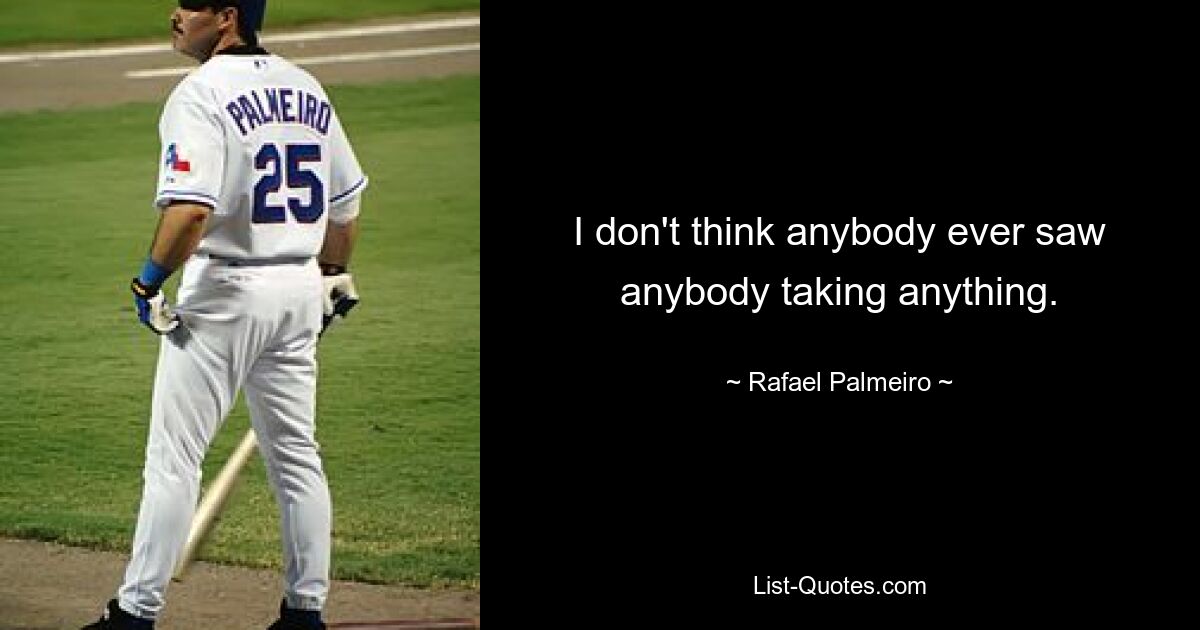 I don't think anybody ever saw anybody taking anything. — © Rafael Palmeiro