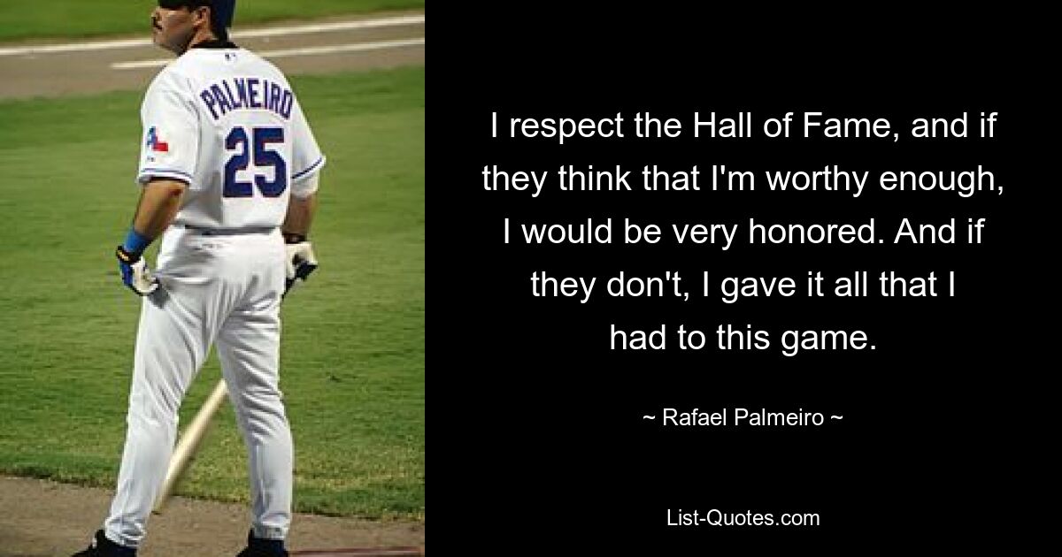 I respect the Hall of Fame, and if they think that I'm worthy enough, I would be very honored. And if they don't, I gave it all that I had to this game. — © Rafael Palmeiro