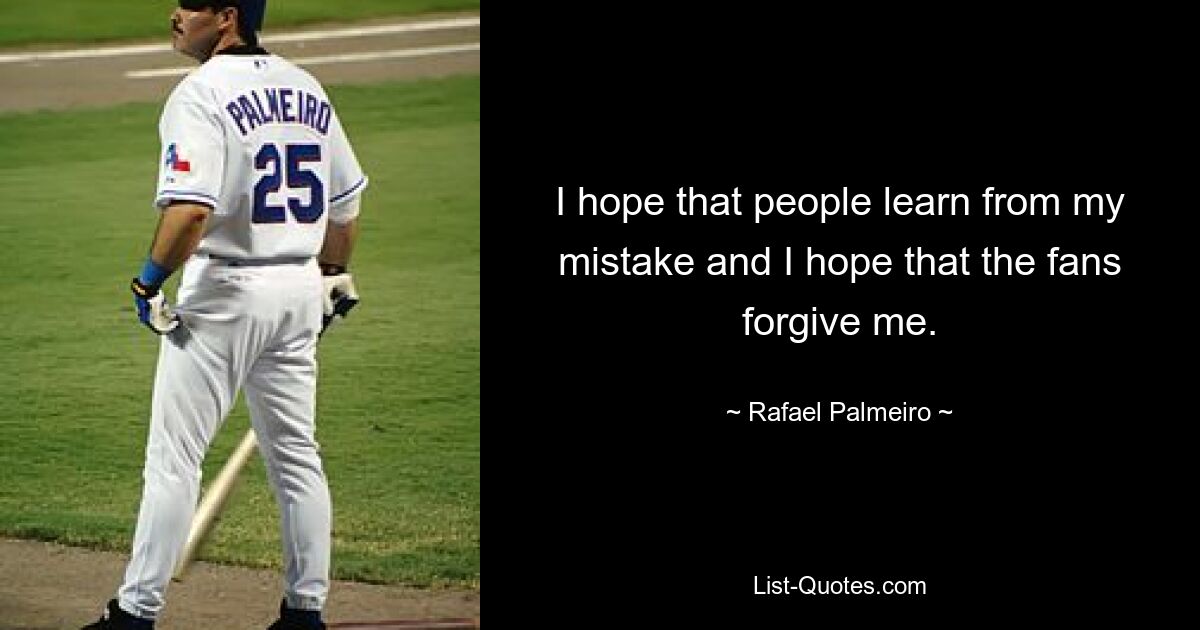 I hope that people learn from my mistake and I hope that the fans forgive me. — © Rafael Palmeiro