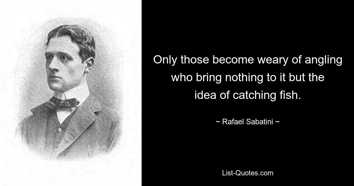 Only those become weary of angling who bring nothing to it but the idea of catching fish. — © Rafael Sabatini