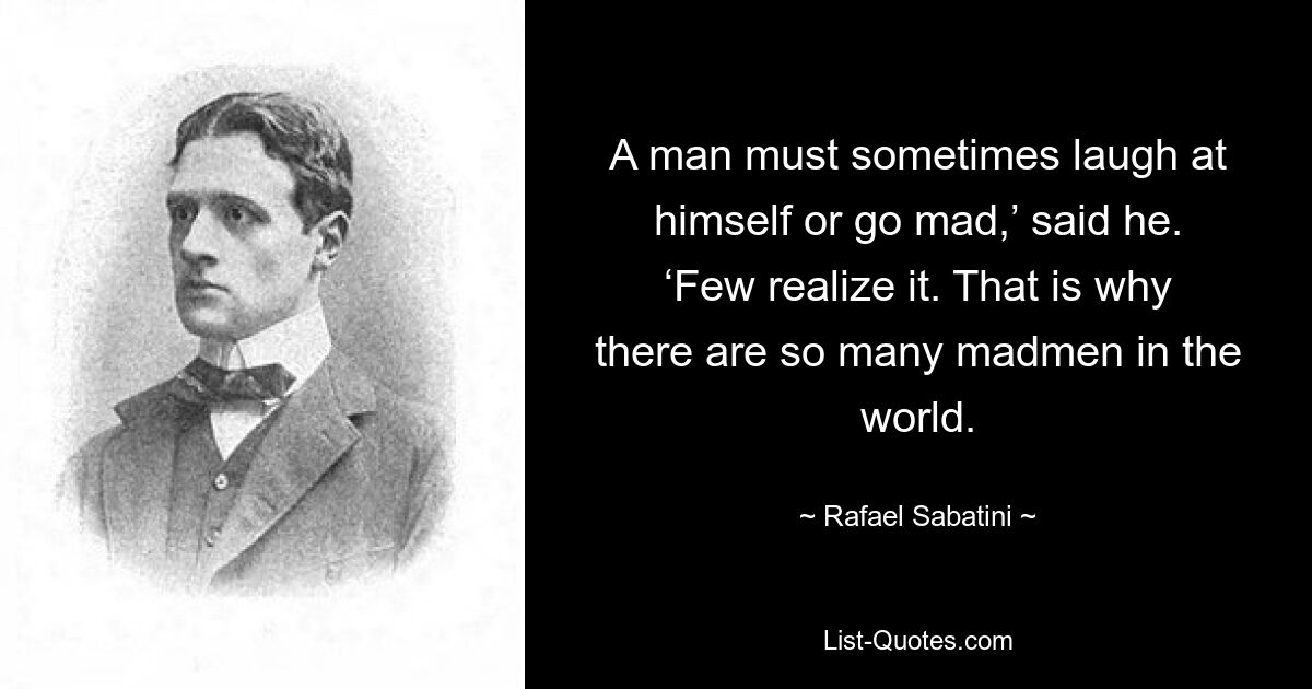 A man must sometimes laugh at himself or go mad,’ said he. ‘Few realize it. That is why there are so many madmen in the world. — © Rafael Sabatini