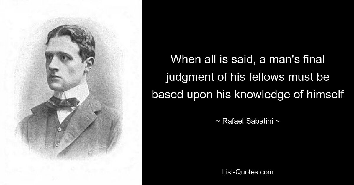 When all is said, a man's final judgment of his fellows must be based upon his knowledge of himself — © Rafael Sabatini