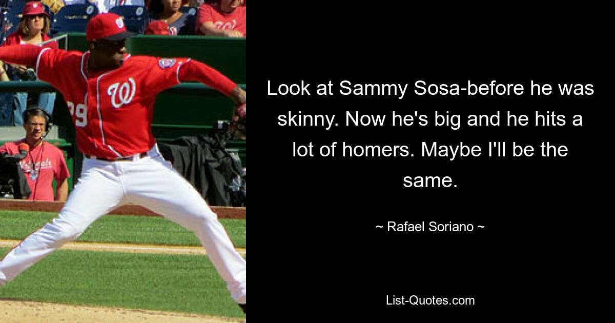 Look at Sammy Sosa-before he was skinny. Now he's big and he hits a lot of homers. Maybe I'll be the same. — © Rafael Soriano