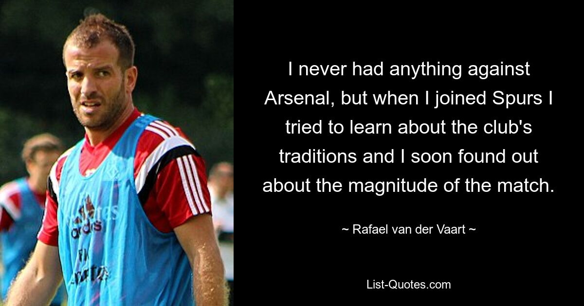 I never had anything against Arsenal, but when I joined Spurs I tried to learn about the club's traditions and I soon found out about the magnitude of the match. — © Rafael van der Vaart