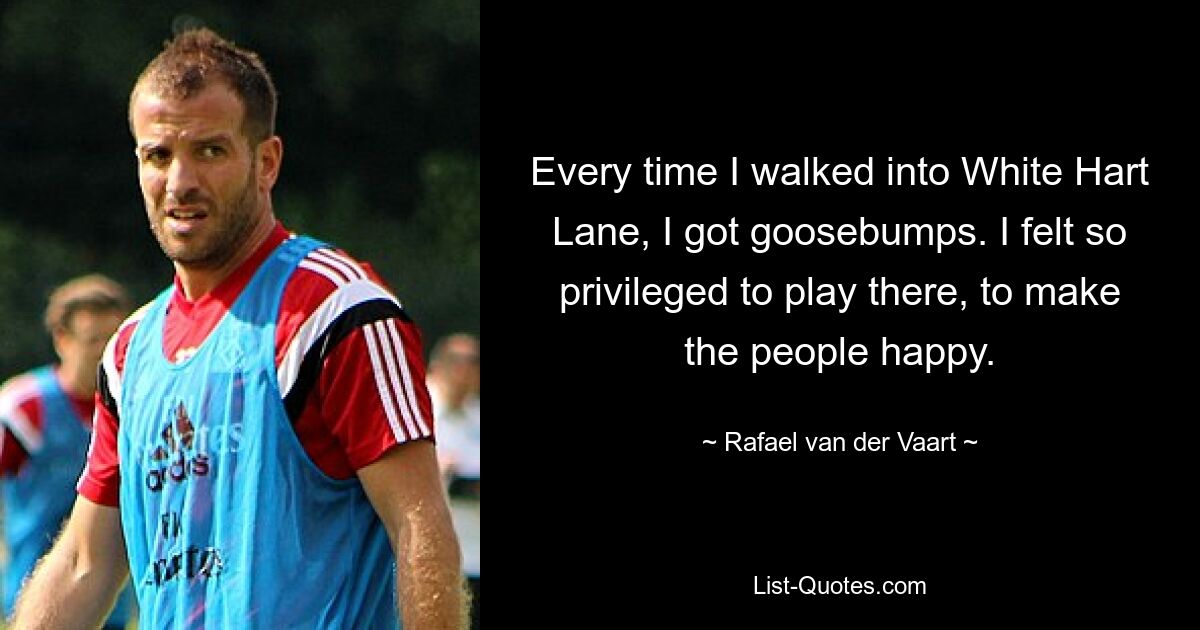 Every time I walked into White Hart Lane, I got goosebumps. I felt so privileged to play there, to make the people happy. — © Rafael van der Vaart