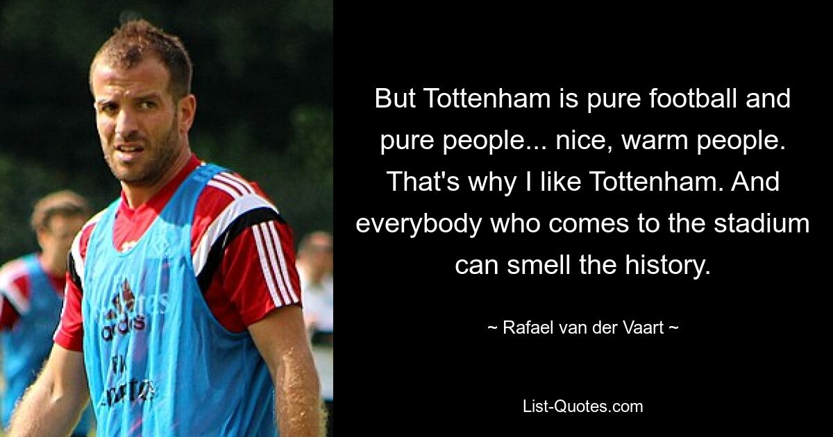 But Tottenham is pure football and pure people... nice, warm people. That's why I like Tottenham. And everybody who comes to the stadium can smell the history. — © Rafael van der Vaart