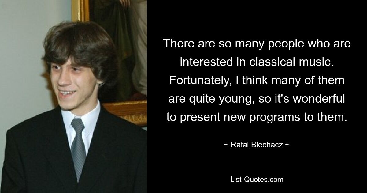 There are so many people who are interested in classical music. Fortunately, I think many of them are quite young, so it's wonderful to present new programs to them. — © Rafal Blechacz