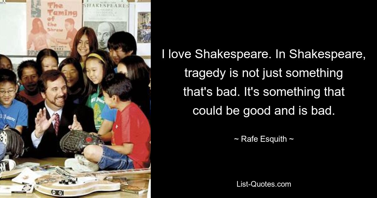 I love Shakespeare. In Shakespeare, tragedy is not just something that's bad. It's something that could be good and is bad. — © Rafe Esquith