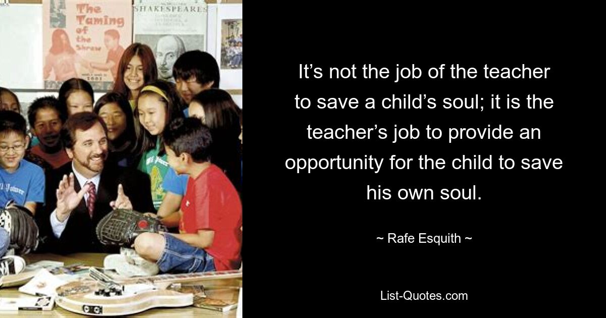 It’s not the job of the teacher to save a child’s soul; it is the teacher’s job to provide an opportunity for the child to save his own soul. — © Rafe Esquith