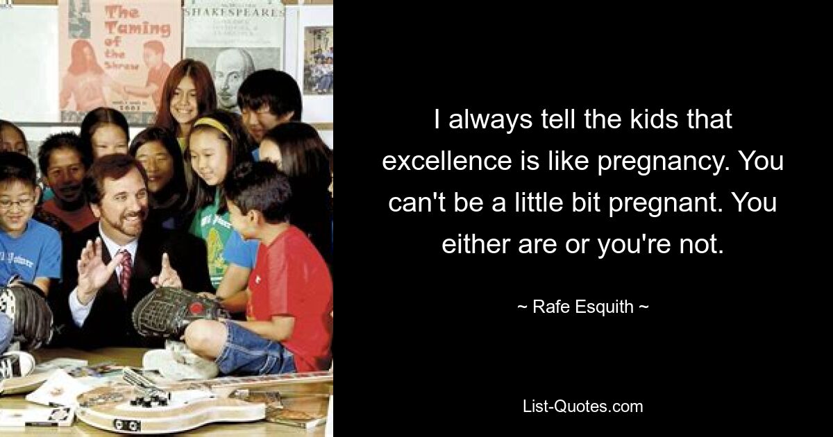 I always tell the kids that excellence is like pregnancy. You can't be a little bit pregnant. You either are or you're not. — © Rafe Esquith