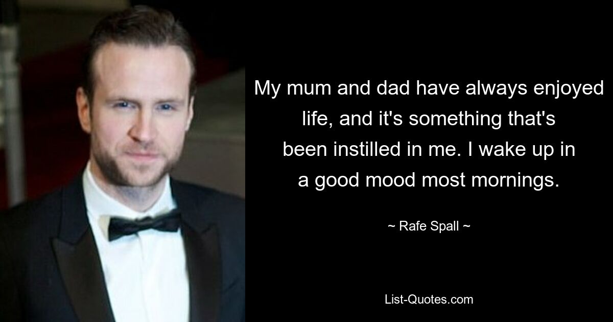 My mum and dad have always enjoyed life, and it's something that's been instilled in me. I wake up in a good mood most mornings. — © Rafe Spall