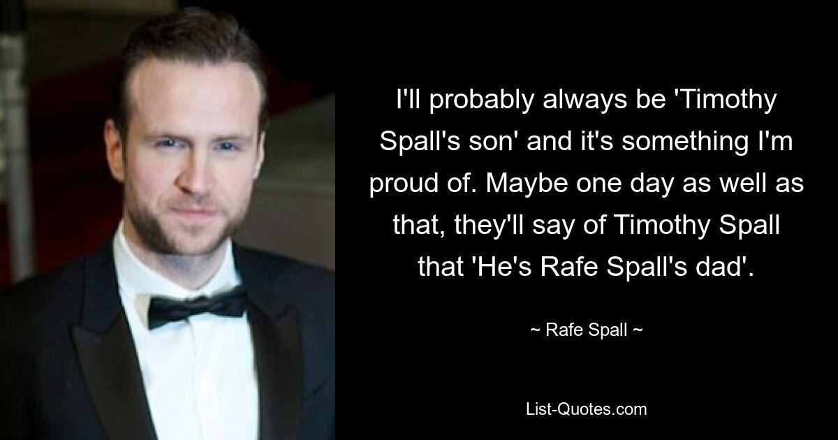 I'll probably always be 'Timothy Spall's son' and it's something I'm proud of. Maybe one day as well as that, they'll say of Timothy Spall that 'He's Rafe Spall's dad'. — © Rafe Spall