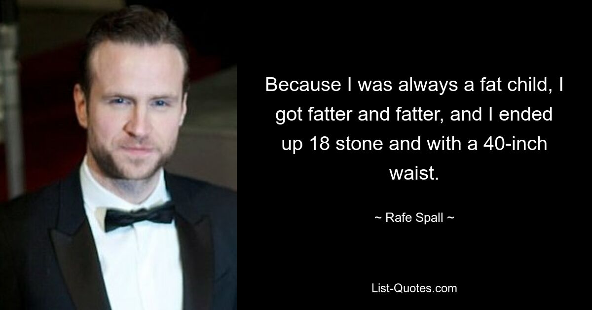 Because I was always a fat child, I got fatter and fatter, and I ended up 18 stone and with a 40-inch waist. — © Rafe Spall