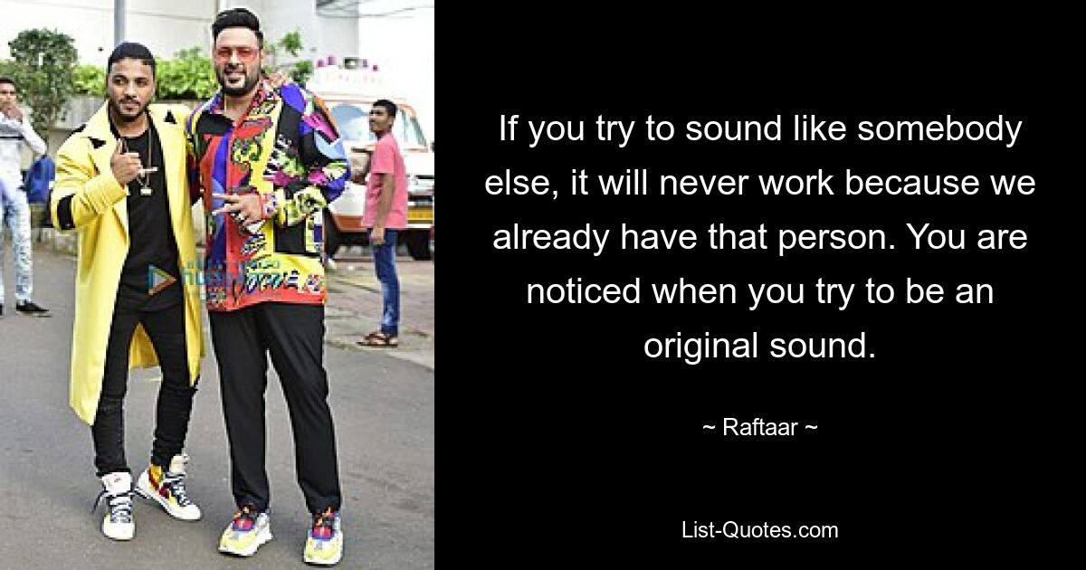 If you try to sound like somebody else, it will never work because we already have that person. You are noticed when you try to be an original sound. — © Raftaar