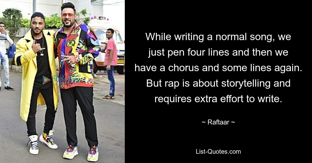 While writing a normal song, we just pen four lines and then we have a chorus and some lines again. But rap is about storytelling and requires extra effort to write. — © Raftaar