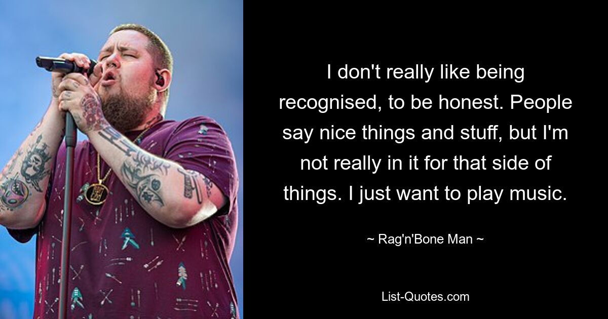 I don't really like being recognised, to be honest. People say nice things and stuff, but I'm not really in it for that side of things. I just want to play music. — © Rag'n'Bone Man