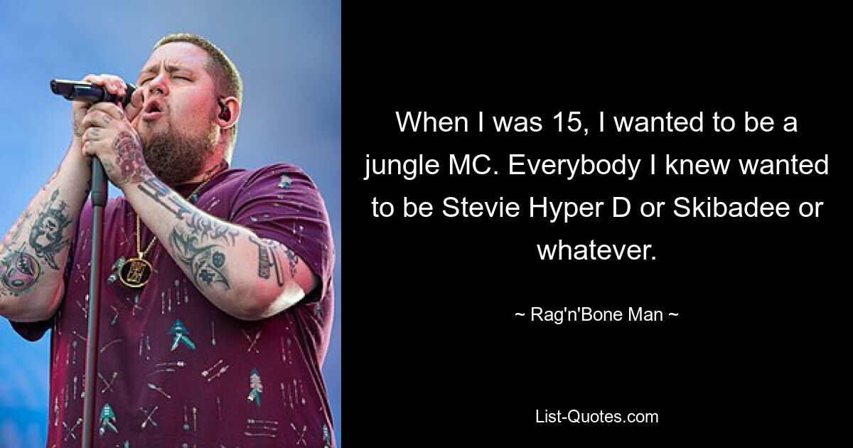 When I was 15, I wanted to be a jungle MC. Everybody I knew wanted to be Stevie Hyper D or Skibadee or whatever. — © Rag'n'Bone Man