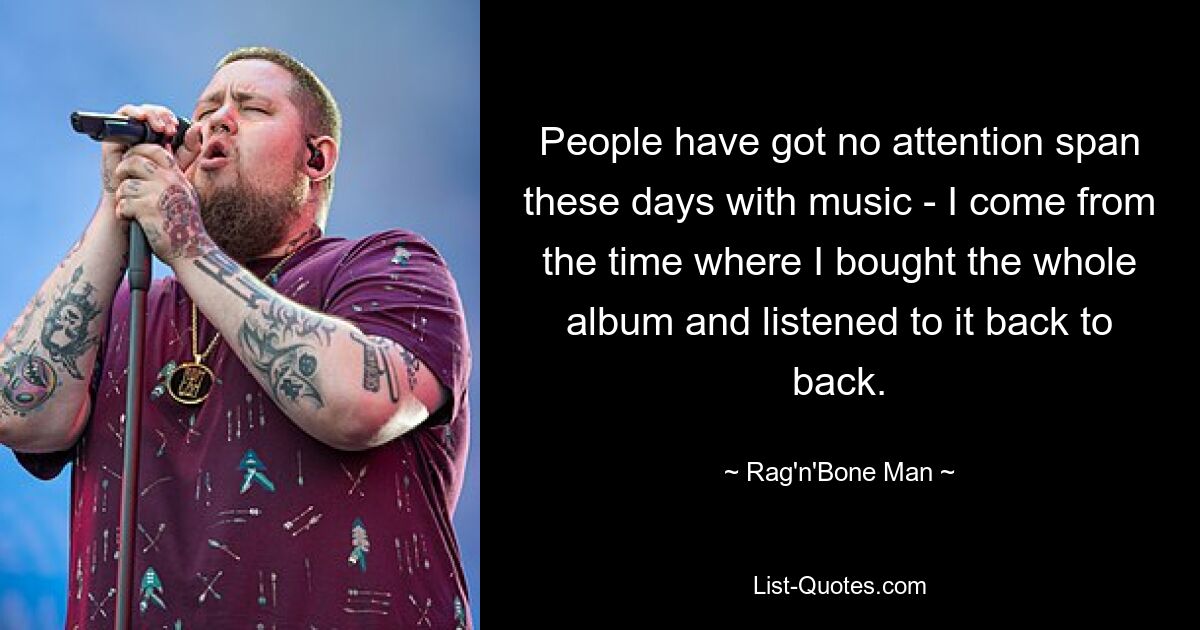 People have got no attention span these days with music - I come from the time where I bought the whole album and listened to it back to back. — © Rag'n'Bone Man