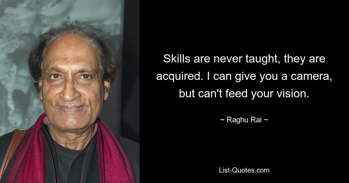 Skills are never taught, they are acquired. I can give you a camera, but can't feed your vision. — © Raghu Rai