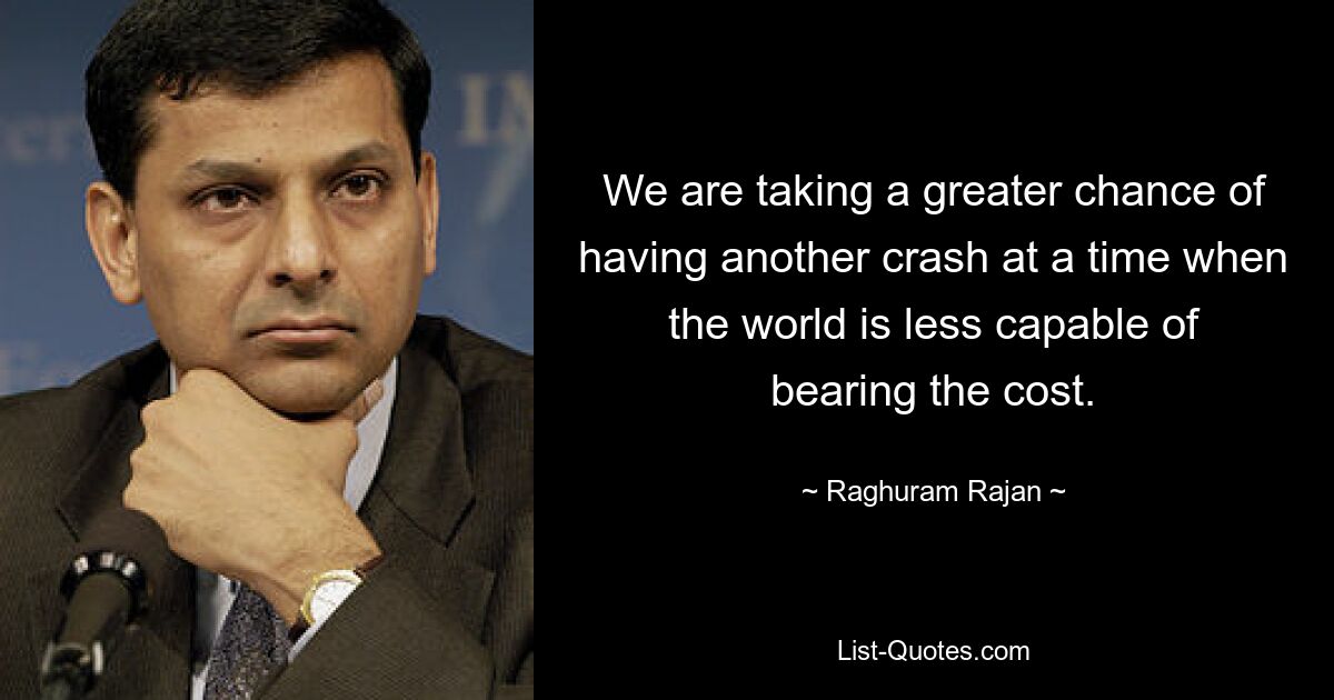 We are taking a greater chance of having another crash at a time when the world is less capable of bearing the cost. — © Raghuram Rajan