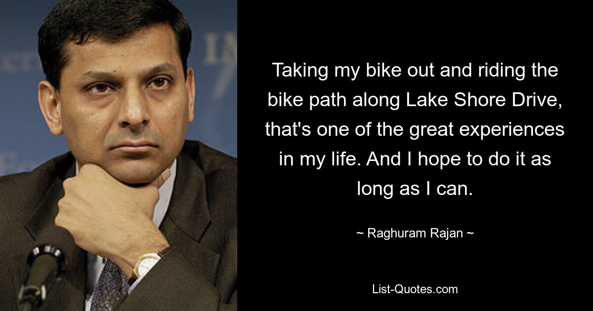 Taking my bike out and riding the bike path along Lake Shore Drive, that's one of the great experiences in my life. And I hope to do it as long as I can. — © Raghuram Rajan