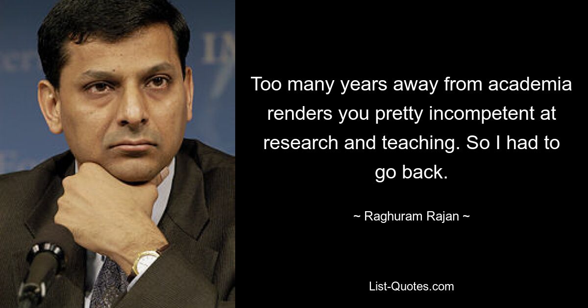 Too many years away from academia renders you pretty incompetent at research and teaching. So I had to go back. — © Raghuram Rajan