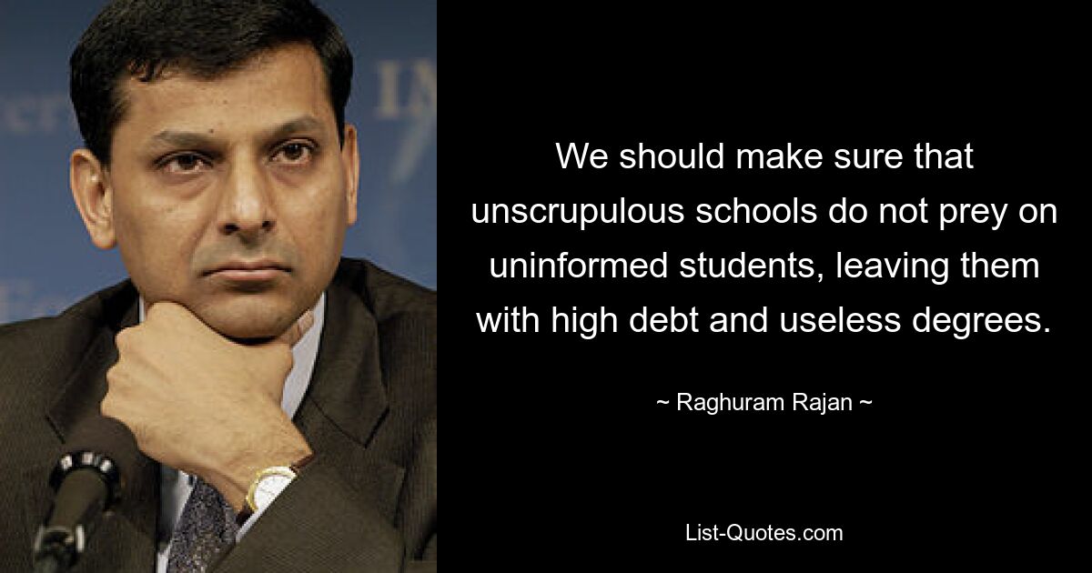 We should make sure that unscrupulous schools do not prey on uninformed students, leaving them with high debt and useless degrees. — © Raghuram Rajan