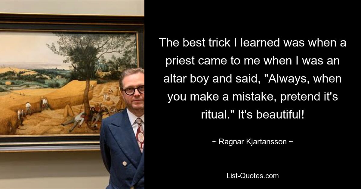 The best trick I learned was when a priest came to me when I was an altar boy and said, "Always, when you make a mistake, pretend it's ritual." It's beautiful! — © Ragnar Kjartansson