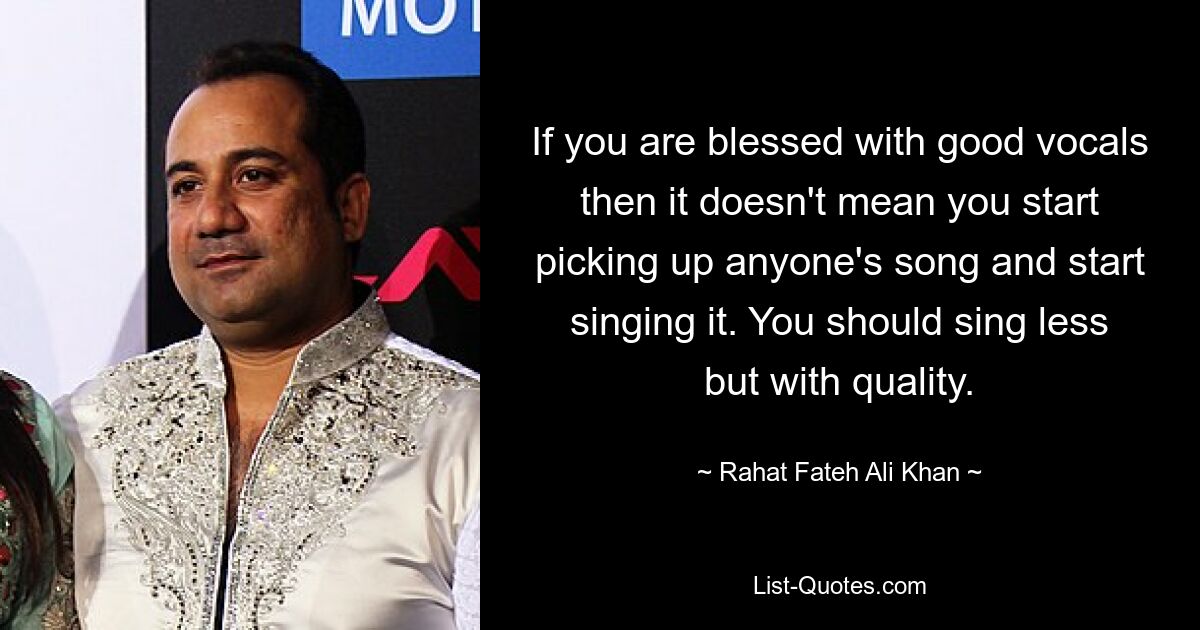 If you are blessed with good vocals then it doesn't mean you start picking up anyone's song and start singing it. You should sing less but with quality. — © Rahat Fateh Ali Khan