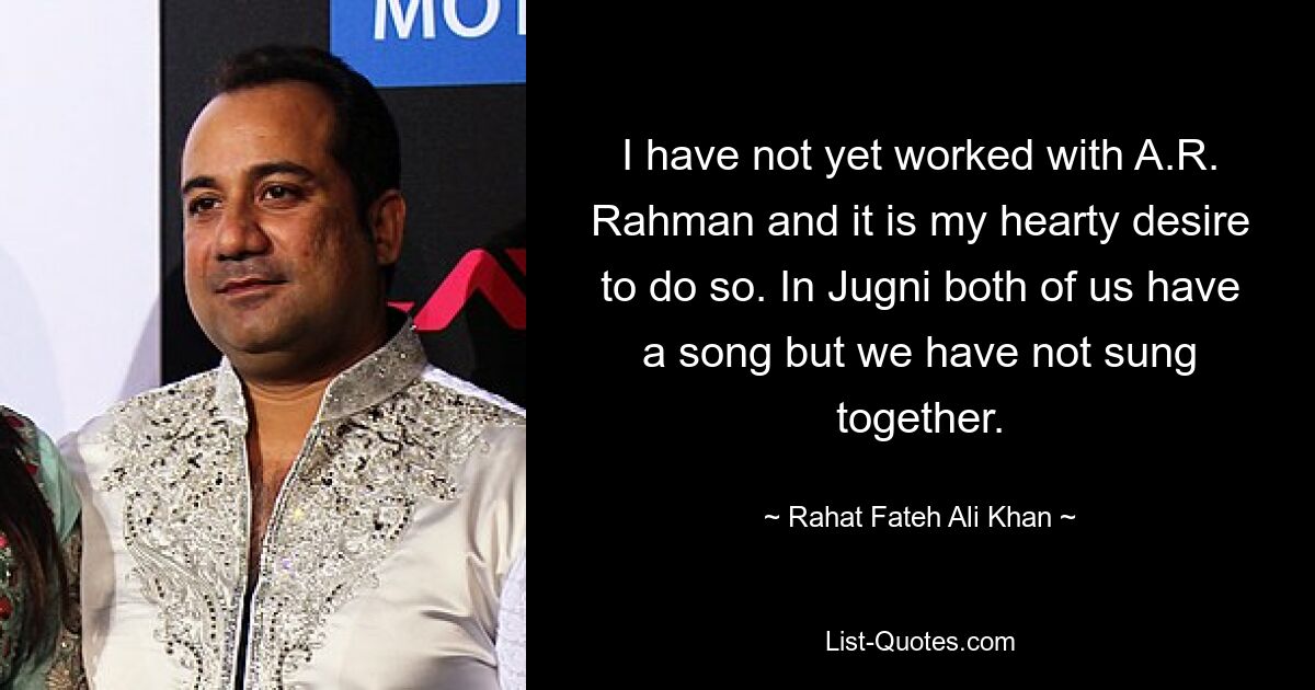 I have not yet worked with A.R. Rahman and it is my hearty desire to do so. In Jugni both of us have a song but we have not sung together. — © Rahat Fateh Ali Khan