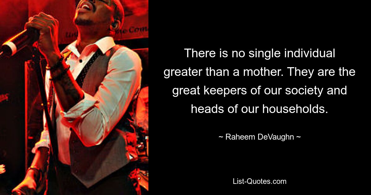 There is no single individual greater than a mother. They are the great keepers of our society and heads of our households. — © Raheem DeVaughn