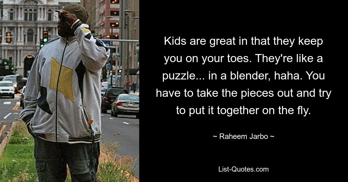 Kids are great in that they keep you on your toes. They're like a puzzle... in a blender, haha. You have to take the pieces out and try to put it together on the fly. — © Raheem Jarbo