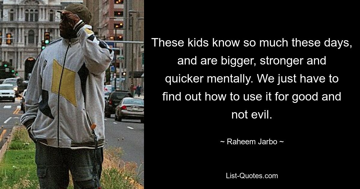 These kids know so much these days, and are bigger, stronger and quicker mentally. We just have to find out how to use it for good and not evil. — © Raheem Jarbo