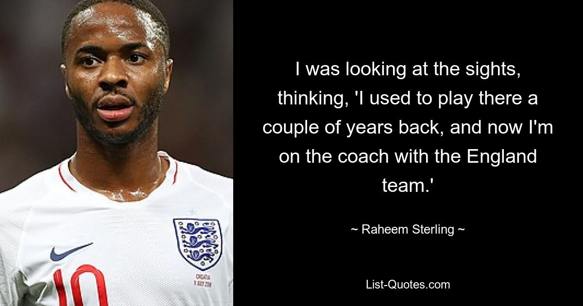 I was looking at the sights, thinking, 'I used to play there a couple of years back, and now I'm on the coach with the England team.' — © Raheem Sterling