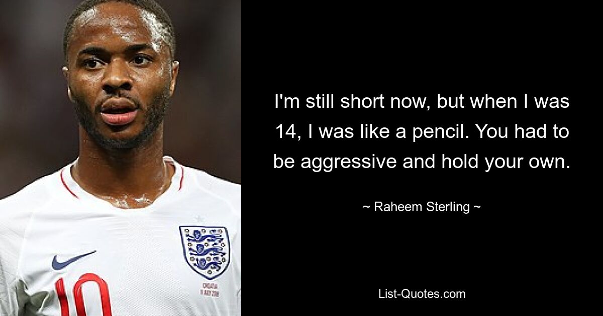 I'm still short now, but when I was 14, I was like a pencil. You had to be aggressive and hold your own. — © Raheem Sterling