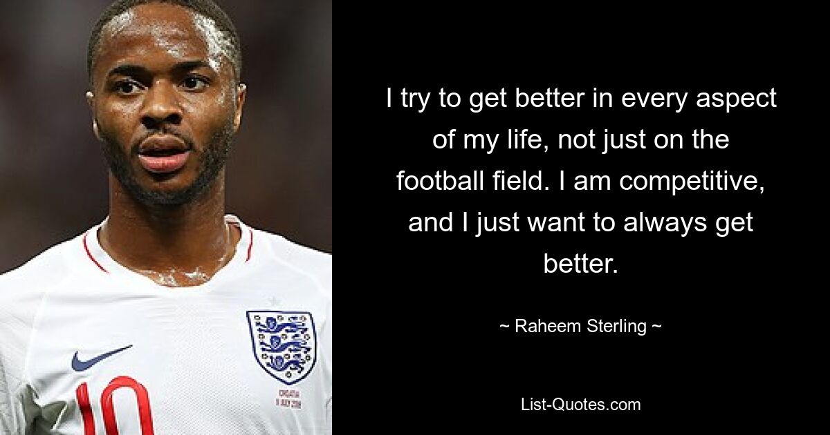 I try to get better in every aspect of my life, not just on the football field. I am competitive, and I just want to always get better. — © Raheem Sterling