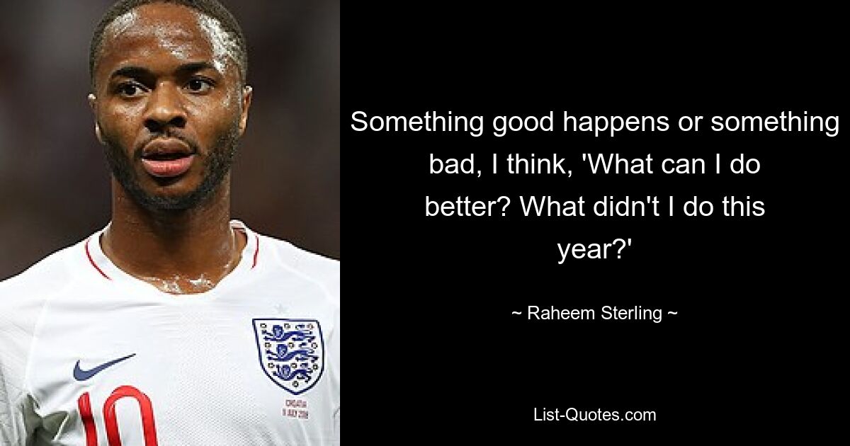 Something good happens or something bad, I think, 'What can I do better? What didn't I do this year?' — © Raheem Sterling