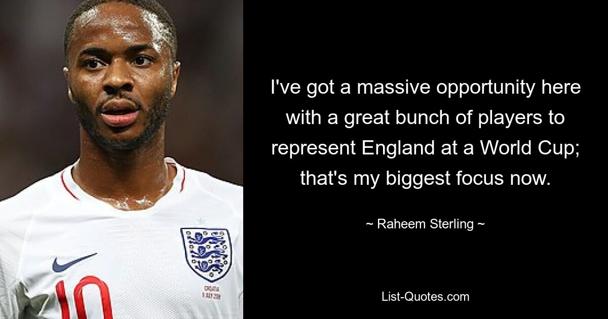 I've got a massive opportunity here with a great bunch of players to represent England at a World Cup; that's my biggest focus now. — © Raheem Sterling