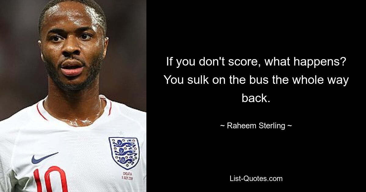 If you don't score, what happens? You sulk on the bus the whole way back. — © Raheem Sterling