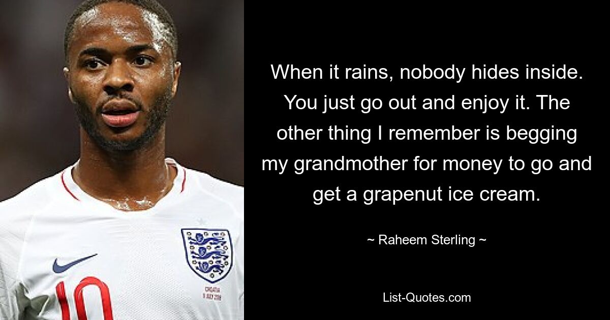 When it rains, nobody hides inside. You just go out and enjoy it. The other thing I remember is begging my grandmother for money to go and get a grapenut ice cream. — © Raheem Sterling