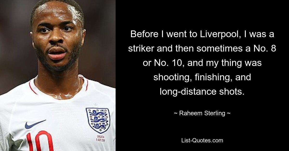 Before I went to Liverpool, I was a striker and then sometimes a No. 8 or No. 10, and my thing was shooting, finishing, and long-distance shots. — © Raheem Sterling